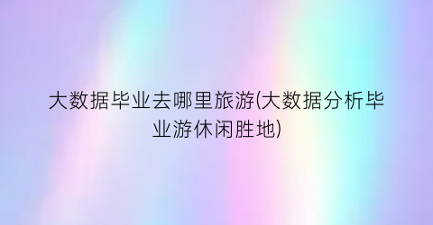 大数据毕业去哪里旅游(大数据分析毕业游休闲胜地)
