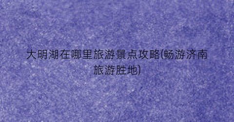 大明湖在哪里旅游景点攻略(畅游济南旅游胜地)