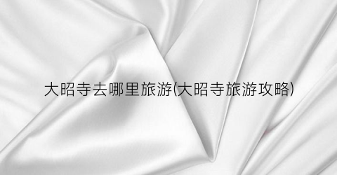 大昭寺去哪里旅游(大昭寺旅游攻略)