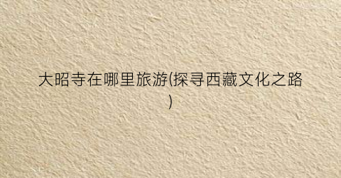 大昭寺在哪里旅游(探寻西藏文化之路)