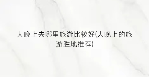 大晚上去哪里旅游比较好(大晚上的旅游胜地推荐)