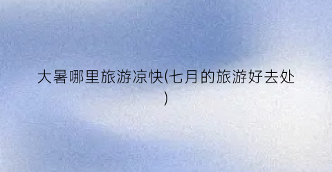 大暑哪里旅游凉快(七月的旅游好去处)