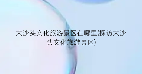 大沙头文化旅游景区在哪里(探访大沙头文化旅游景区)