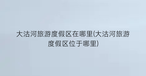 大沽河旅游度假区在哪里(大沽河旅游度假区位于哪里)