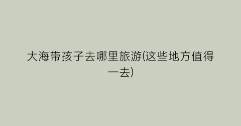大海带孩子去哪里旅游(这些地方值得一去)