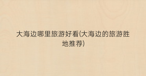 大海边哪里旅游好看(大海边的旅游胜地推荐)