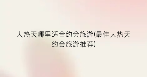 大热天哪里适合约会旅游(最佳大热天约会旅游推荐)