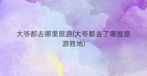 大爷都去哪里旅游(大爷都去了哪些旅游胜地)