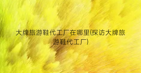 大牌旅游鞋代工厂在哪里(探访大牌旅游鞋代工厂)