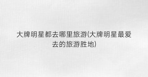 大牌明星都去哪里旅游(大牌明星最爱去的旅游胜地)