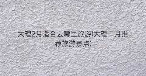 大理2月适合去哪里旅游(大理二月推荐旅游景点)