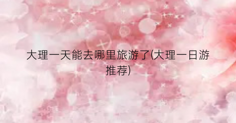 大理一天能去哪里旅游了(大理一日游推荐)