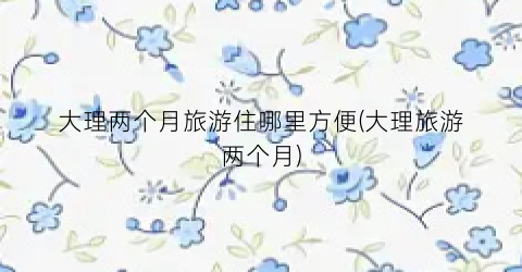 大理两个月旅游住哪里方便(大理旅游两个月)