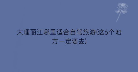 大理丽江哪里适合自驾旅游(这6个地方一定要去)
