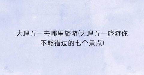 大理五一去哪里旅游(大理五一旅游你不能错过的七个景点)