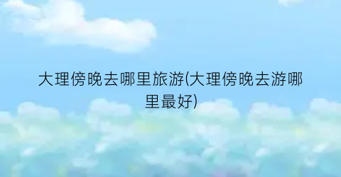 大理傍晚去哪里旅游(大理傍晚去游哪里最好)