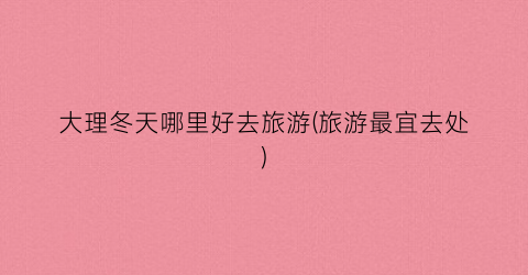 大理冬天哪里好去旅游(旅游最宜去处)