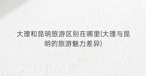 大理和昆明旅游区别在哪里(大理与昆明的旅游魅力差异)