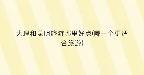 大理和昆明旅游哪里好点(哪一个更适合旅游)
