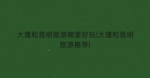大理和昆明旅游哪里好玩(大理和昆明旅游推荐)