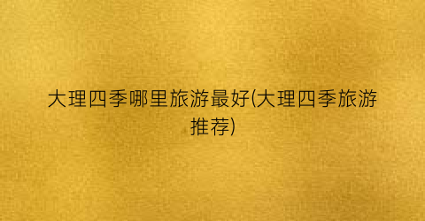 大理四季哪里旅游最好(大理四季旅游推荐)