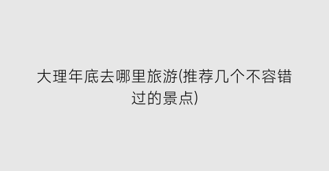 大理年底去哪里旅游(推荐几个不容错过的景点)