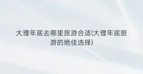 大理年底去哪里旅游合适(大理年底旅游的绝佳选择)