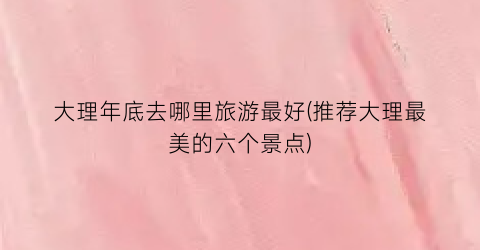 大理年底去哪里旅游最好(推荐大理最美的六个景点)