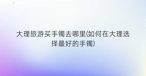 大理旅游买手镯去哪里(如何在大理选择最好的手镯)