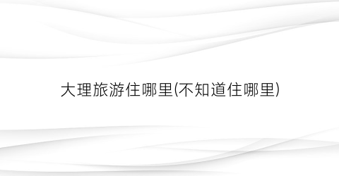 大理旅游住哪里(不知道住哪里)