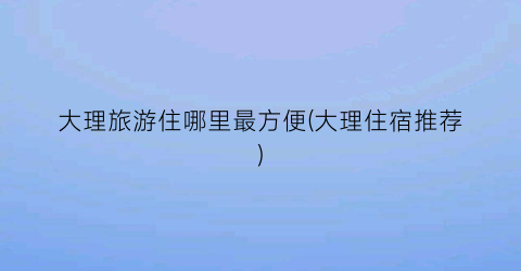 大理旅游住哪里最方便(大理住宿推荐)