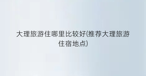 大理旅游住哪里比较好(推荐大理旅游住宿地点)