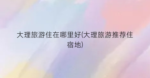 大理旅游住在哪里好(大理旅游推荐住宿地)