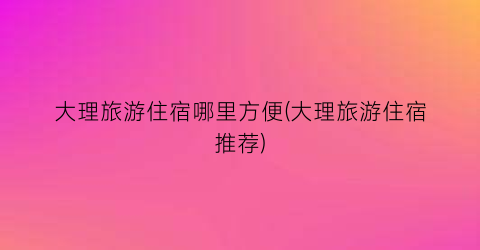 大理旅游住宿哪里方便(大理旅游住宿推荐)