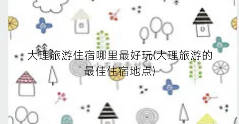 大理旅游住宿哪里最好玩(大理旅游的最佳住宿地点)