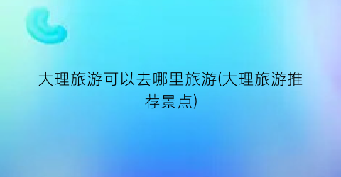 大理旅游可以去哪里旅游(大理旅游推荐景点)
