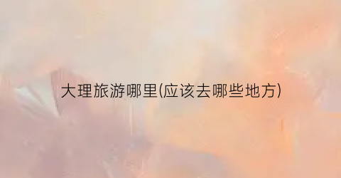 大理旅游哪里(应该去哪些地方)