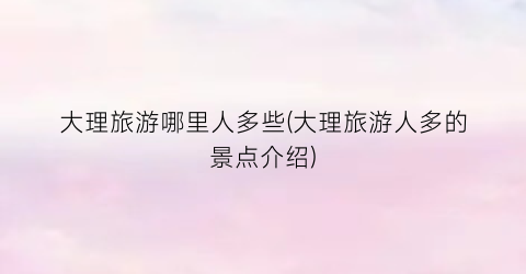 大理旅游哪里人多些(大理旅游人多的景点介绍)