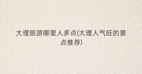 大理旅游哪里人多点(大理人气旺的景点推荐)