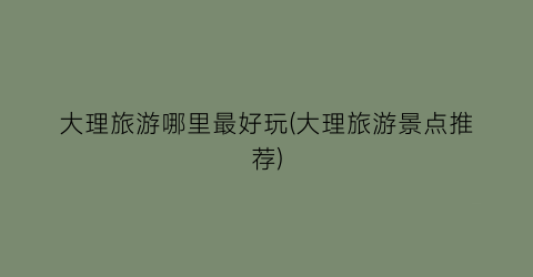大理旅游哪里最好玩(大理旅游景点推荐)