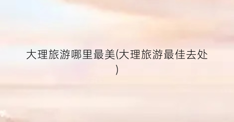 大理旅游哪里最美(大理旅游最佳去处)