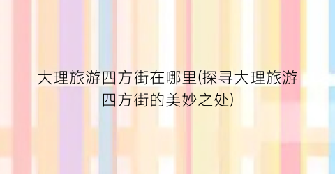 大理旅游四方街在哪里(探寻大理旅游四方街的美妙之处)