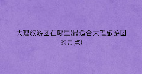 大理旅游团在哪里(最适合大理旅游团的景点)