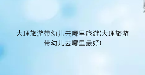 大理旅游带幼儿去哪里旅游(大理旅游带幼儿去哪里最好)