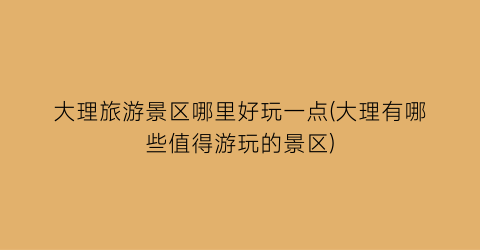 大理旅游景区哪里好玩一点(大理有哪些值得游玩的景区)