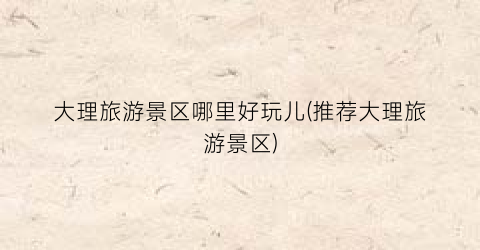 大理旅游景区哪里好玩儿(推荐大理旅游景区)