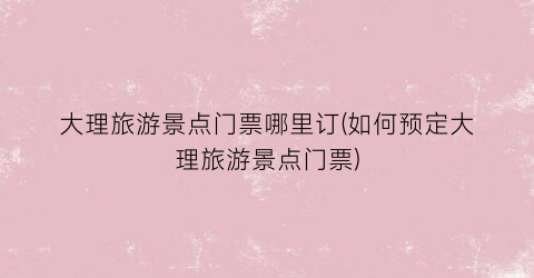 大理旅游景点门票哪里订(如何预定大理旅游景点门票)