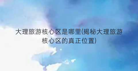 大理旅游核心区是哪里(揭秘大理旅游核心区的真正位置)