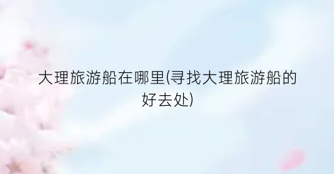 大理旅游船在哪里(寻找大理旅游船的好去处)