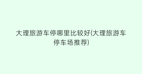 大理旅游车停哪里比较好(大理旅游车停车场推荐)